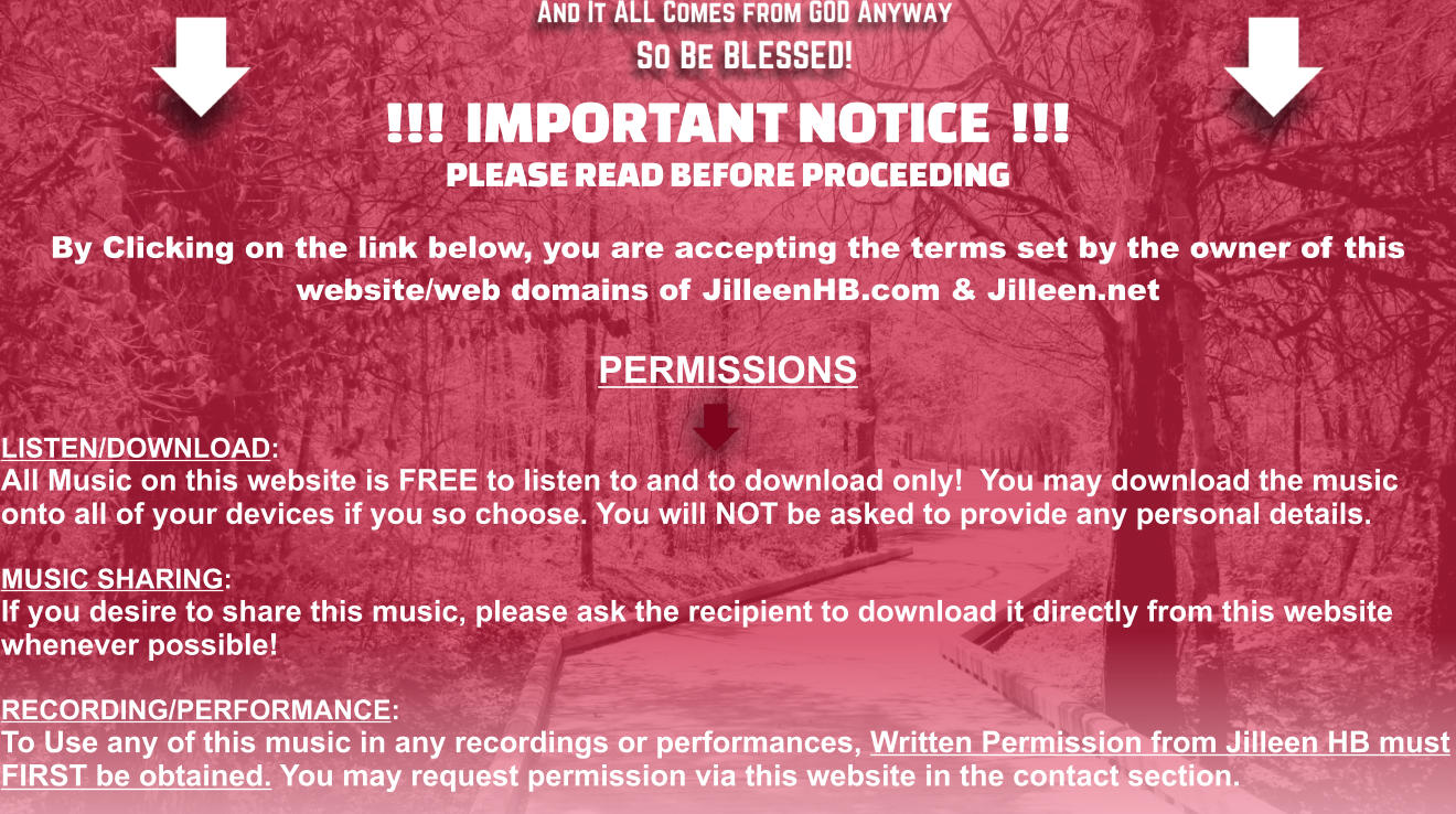 !!!  IMPORTANT NOTICE  !!! PLEASE READ BEFORE PROCEEDING   By Clicking on the link below, you are accepting the terms set by the owner of this  website/web domains of JilleenHB.com & Jilleen.net  PERMISSIONS  LISTEN/DOWNLOAD: All Music on this website is FREE to listen to and to download only!  You may download the music onto all of your devices if you so choose. You will NOT be asked to provide any personal details.  MUSIC SHARING: If you desire to share this music, please ask the recipient to download it directly from this website whenever possible!  RECORDING/PERFORMANCE: To Use any of this music in any recordings or performances, Written Permission from Jilleen HB must FIRST be obtained. You may request permission via this website in the contact section.