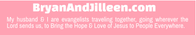 BryanAndJilleen.com My husband & I are evangelists traveling together, going wherever the Lord sends us, to Bring the Hope & Love of Jesus to People Everywhere.